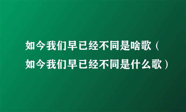 如今我们早已经不同是啥歌（如今我们早已经不同是什么歌）