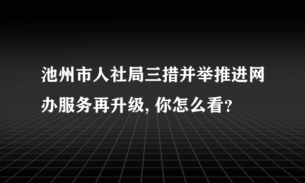 池州市人社局三措并举推进网办服务再升级, 你怎么看？