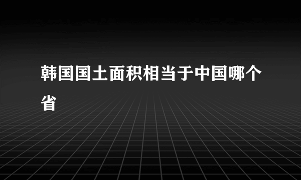 韩国国土面积相当于中国哪个省