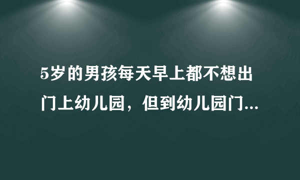 5岁的男孩每天早上都不想出门上幼儿园，但到幼儿园门口就很乖了，怎样改善这种情况？