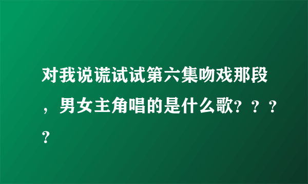 对我说谎试试第六集吻戏那段，男女主角唱的是什么歌？？？？