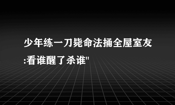 少年练一刀毙命法捅全屋室友:看谁醒了杀谁