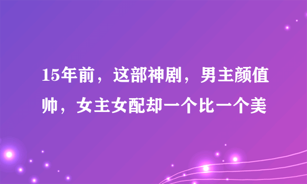 15年前，这部神剧，男主颜值帅，女主女配却一个比一个美