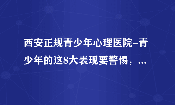 西安正规青少年心理医院-青少年的这8大表现要警惕，以防抑郁症爆发-西安青少年心理医院哪个好