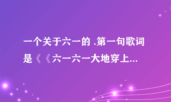 一个关于六一的 .第一句歌词是《《六一六一大地穿上花衣..》这个歌在百度怎么搜不到 哪位知道叫什么名字