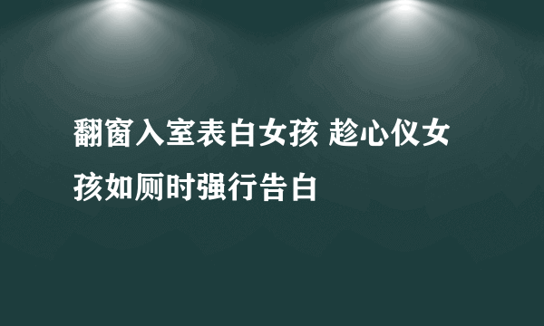 翻窗入室表白女孩 趁心仪女孩如厕时强行告白