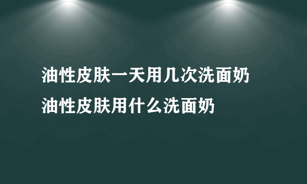 油性皮肤一天用几次洗面奶 油性皮肤用什么洗面奶