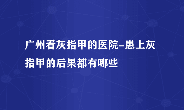 广州看灰指甲的医院-患上灰指甲的后果都有哪些