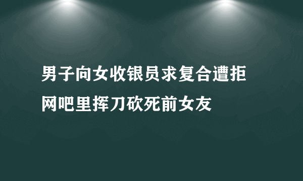 男子向女收银员求复合遭拒 网吧里挥刀砍死前女友