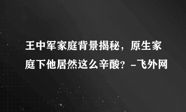 王中军家庭背景揭秘，原生家庭下他居然这么辛酸？-飞外网