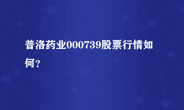 普洛药业000739股票行情如何？