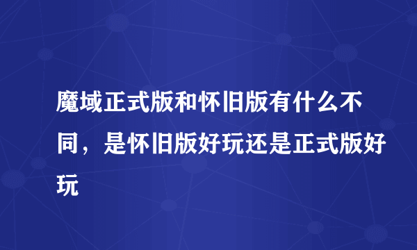 魔域正式版和怀旧版有什么不同，是怀旧版好玩还是正式版好玩