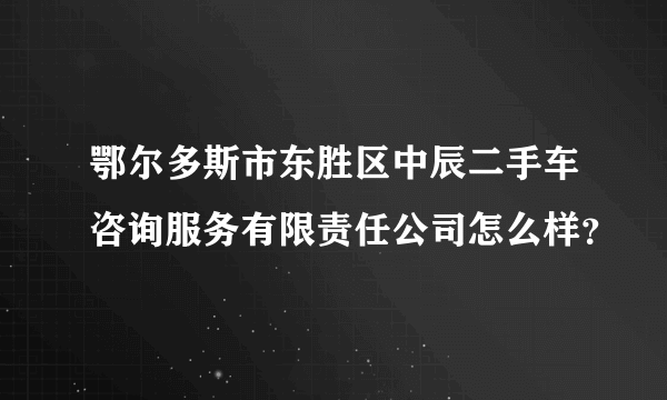 鄂尔多斯市东胜区中辰二手车咨询服务有限责任公司怎么样？