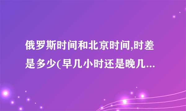 俄罗斯时间和北京时间,时差是多少(早几小时还是晚几小时)?