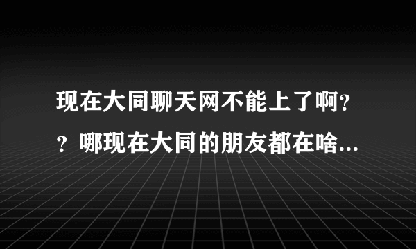 现在大同聊天网不能上了啊？？哪现在大同的朋友都在啥里面视频聊天呢？网址多少啊？