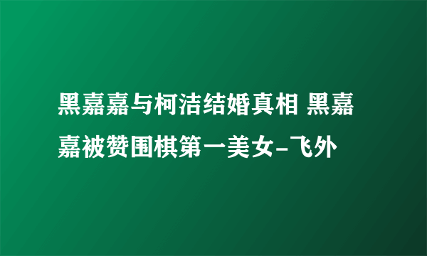 黑嘉嘉与柯洁结婚真相 黑嘉嘉被赞围棋第一美女-飞外