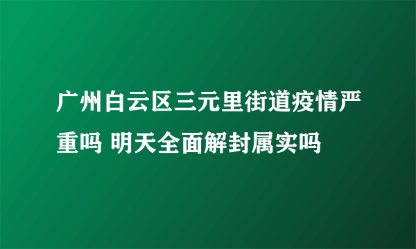 广州白云区三元里街道疫情严重吗 明天全面解封属实吗