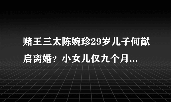 赌王三太陈婉珍29岁儿子何猷启离婚？小女儿仅九个月大，照片曝光