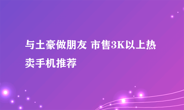 与土豪做朋友 市售3K以上热卖手机推荐