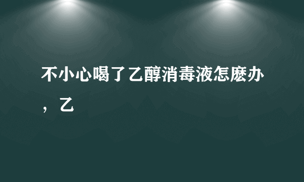 不小心喝了乙醇消毒液怎麽办，乙