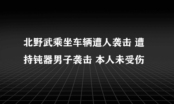 北野武乘坐车辆遭人袭击 遭持钝器男子袭击 本人未受伤