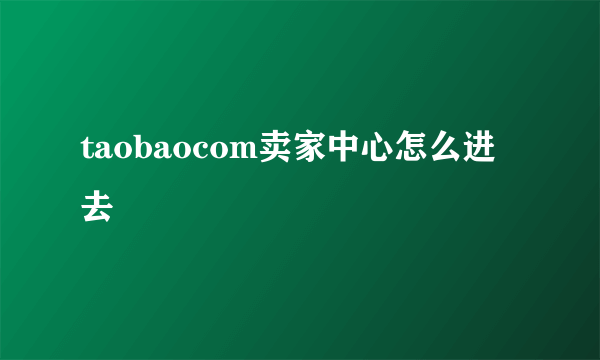 taobaocom卖家中心怎么进去