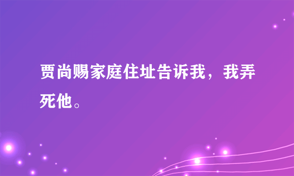 贾尚赐家庭住址告诉我，我弄死他。