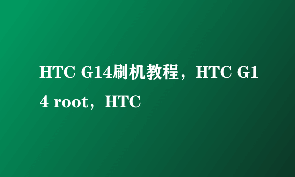 HTC G14刷机教程，HTC G14 root，HTC