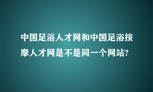 中国足浴人才网和中国足浴按摩人才网是不是同一个网站?