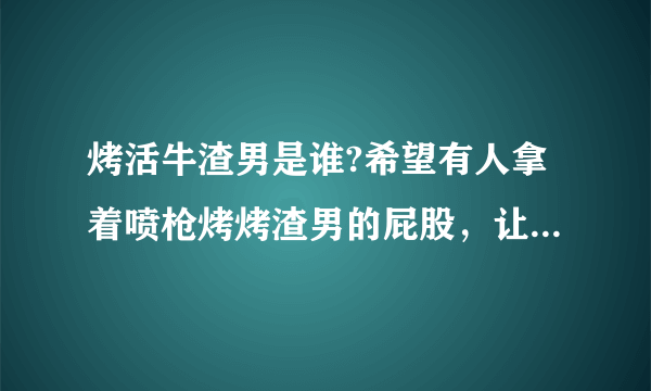 烤活牛渣男是谁?希望有人拿着喷枪烤烤渣男的屁股，让他也尝尝被烤的滋味