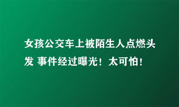 女孩公交车上被陌生人点燃头发 事件经过曝光！太可怕！