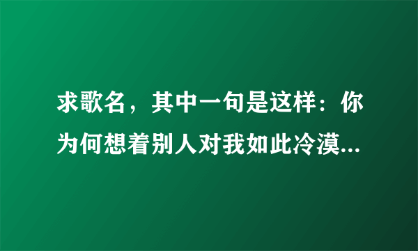 求歌名，其中一句是这样：你为何想着别人对我如此冷漠让我心碎让我痛，我知道一切不会，不会再有从前，让