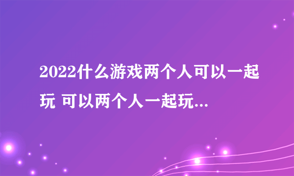 2022什么游戏两个人可以一起玩 可以两个人一起玩的游戏推荐