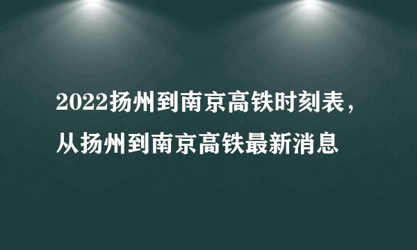 2022扬州到南京高铁时刻表，从扬州到南京高铁最新消息