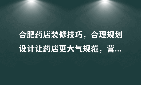 合肥药店装修技巧，合理规划设计让药店更大气规范，营造品牌形象