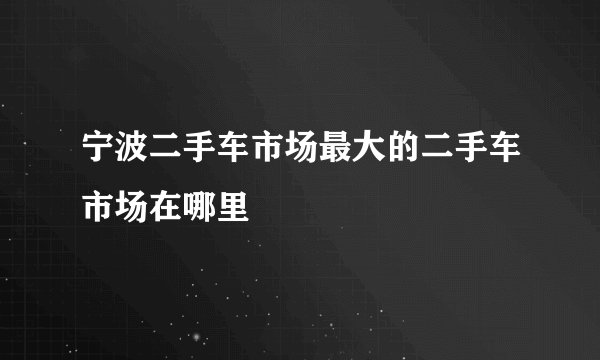 宁波二手车市场最大的二手车市场在哪里