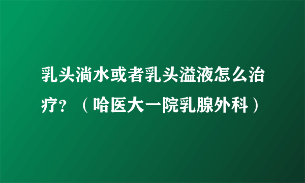 乳头淌水或者乳头溢液怎么治疗？（哈医大一院乳腺外科）