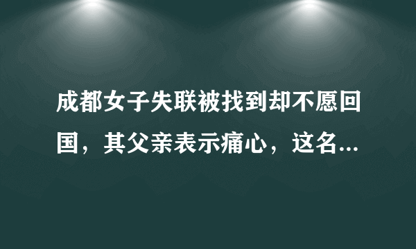 成都女子失联被找到却不愿回国，其父亲表示痛心，这名女子到底怎么了？