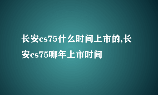 长安cs75什么时间上市的,长安cs75哪年上市时间