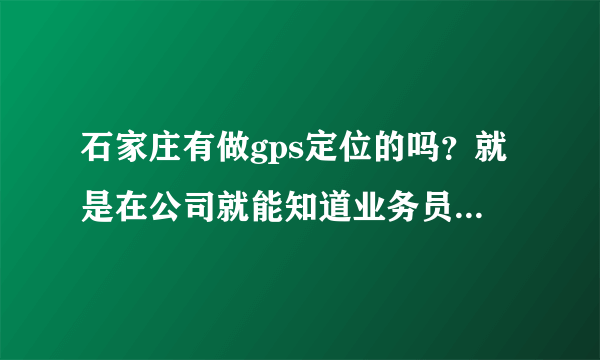 石家庄有做gps定位的吗？就是在公司就能知道业务员在什么位置的那种，是不是还需要给业务员配个什么设备啊