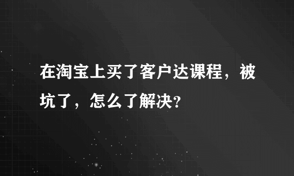 在淘宝上买了客户达课程，被坑了，怎么了解决？