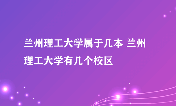 兰州理工大学属于几本 兰州理工大学有几个校区