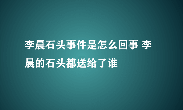 李晨石头事件是怎么回事 李晨的石头都送给了谁