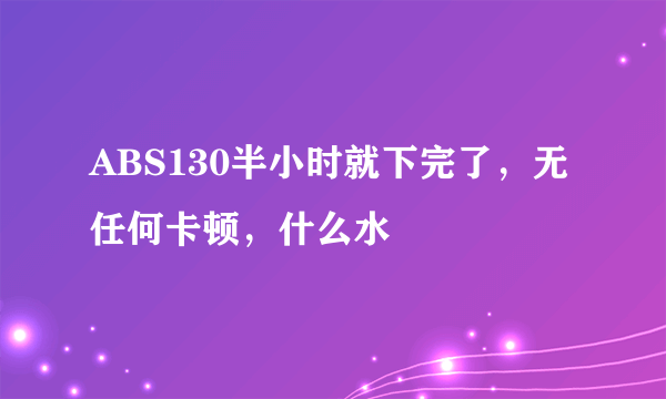 ABS130半小时就下完了，无任何卡顿，什么水