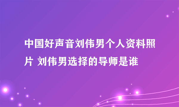 中国好声音刘伟男个人资料照片 刘伟男选择的导师是谁