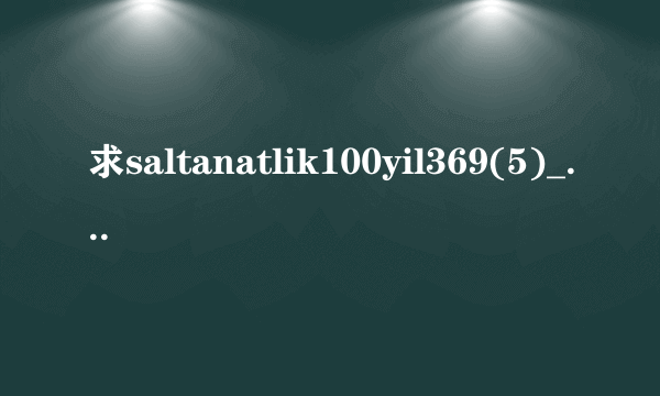 求saltanatlik100yil369(5)_2.高清完整版下载，跪谢