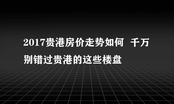 2017贵港房价走势如何  千万别错过贵港的这些楼盘