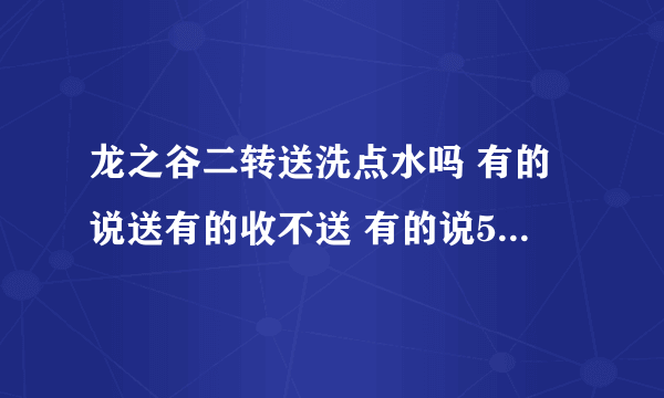 龙之谷二转送洗点水吗 有的说送有的收不送 有的说50才送到底送不啊 确切的答案 有点啰嗦