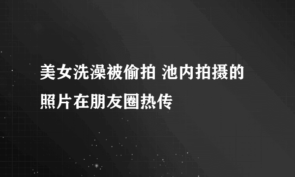 美女洗澡被偷拍 池内拍摄的照片在朋友圈热传