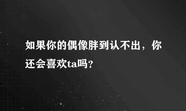 如果你的偶像胖到认不出，你还会喜欢ta吗？